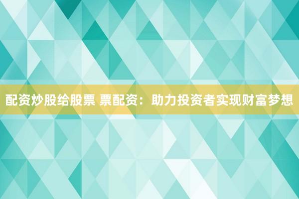配资炒股给股票 票配资：助力投资者实现财富梦想