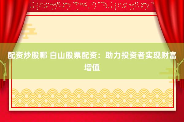 配资炒股哪 白山股票配资：助力投资者实现财富增值