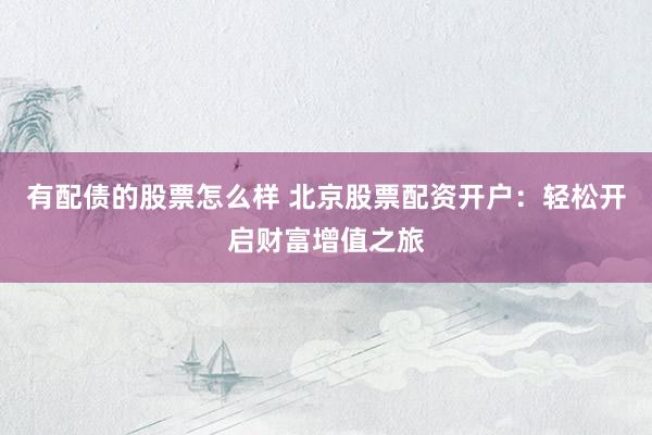 有配债的股票怎么样 北京股票配资开户：轻松开启财富增值之旅