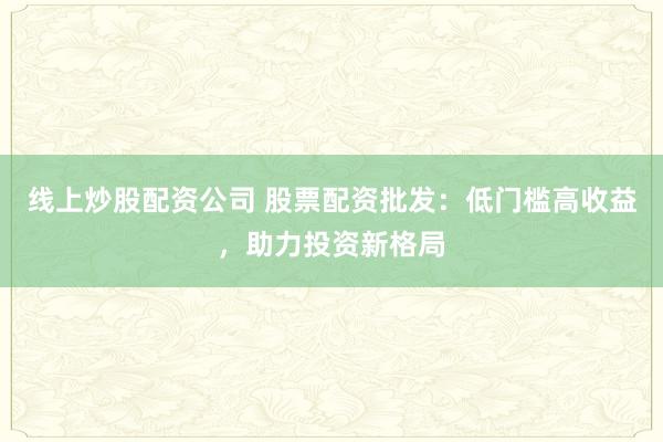 线上炒股配资公司 股票配资批发：低门槛高收益，助力投资新格局