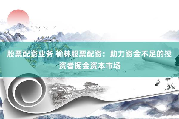 股票配资业务 榆林股票配资：助力资金不足的投资者掘金资本市场