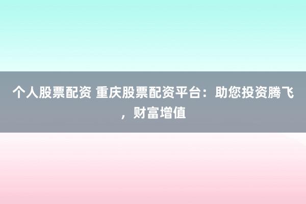个人股票配资 重庆股票配资平台：助您投资腾飞，财富增值