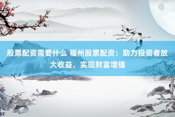 股票配资需要什么 福州股票配资：助力投资者放大收益，实现财富增值