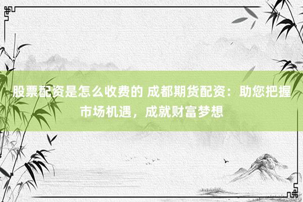 股票配资是怎么收费的 成都期货配资：助您把握市场机遇，成就财富梦想