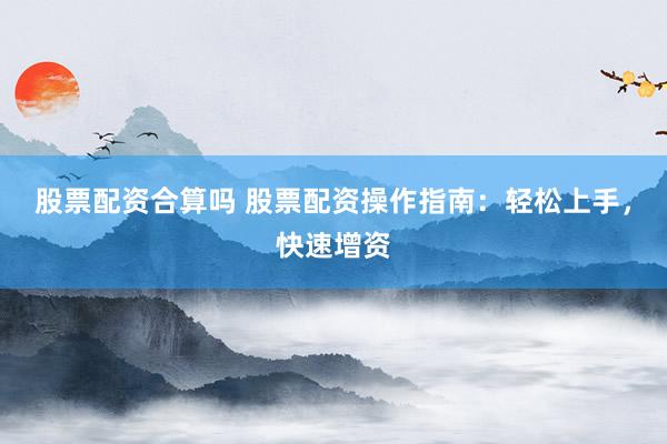 股票配资合算吗 股票配资操作指南：轻松上手，快速增资