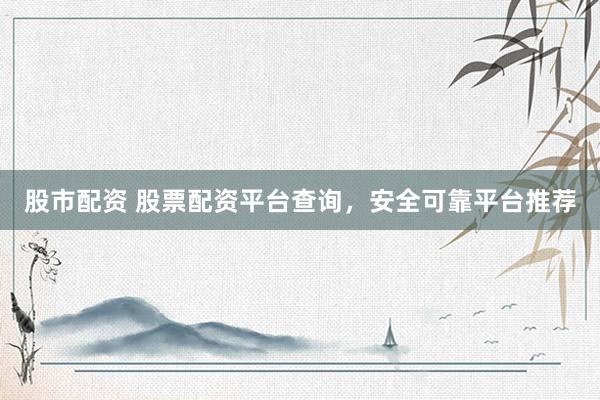 股市配资 股票配资平台查询，安全可靠平台推荐