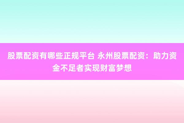 股票配资有哪些正规平台 永州股票配资：助力资金不足者实现财富梦想