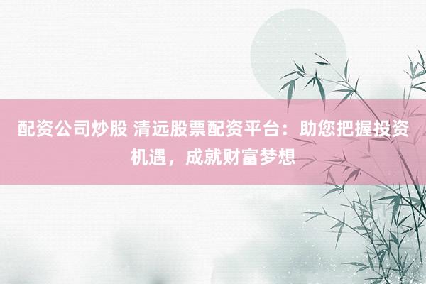 配资公司炒股 清远股票配资平台：助您把握投资机遇，成就财富梦想