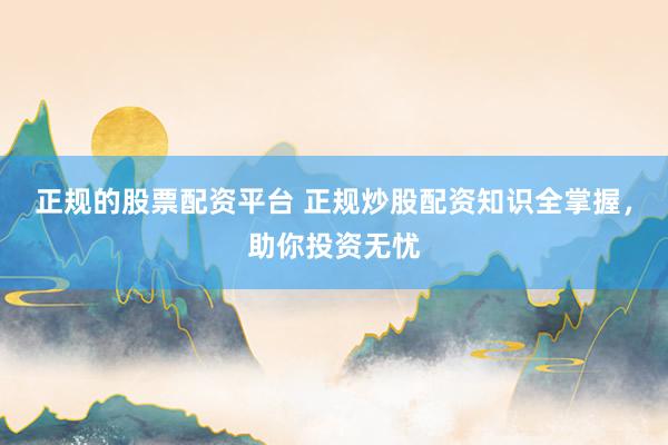 正规的股票配资平台 正规炒股配资知识全掌握，助你投资无忧