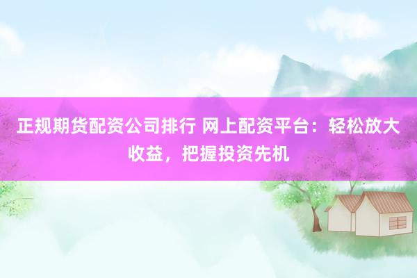 正规期货配资公司排行 网上配资平台：轻松放大收益，把握投资先机