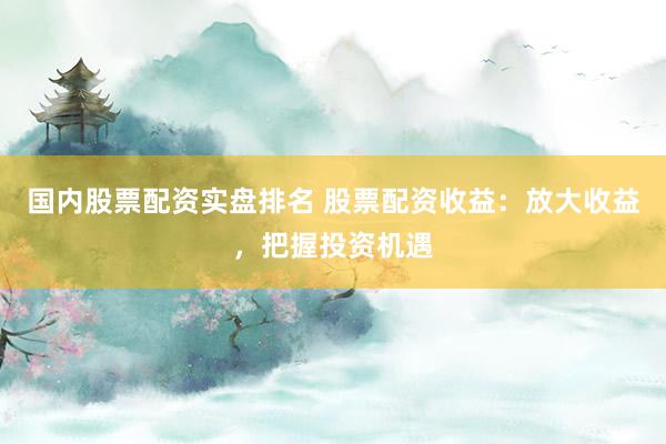 国内股票配资实盘排名 股票配资收益：放大收益，把握投资机遇