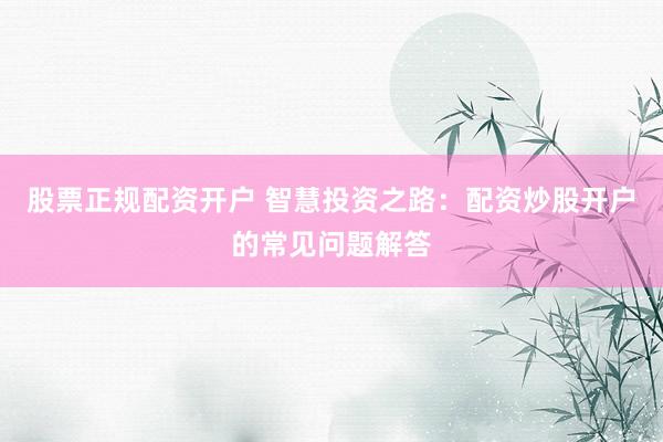 股票正规配资开户 智慧投资之路：配资炒股开户的常见问题解答