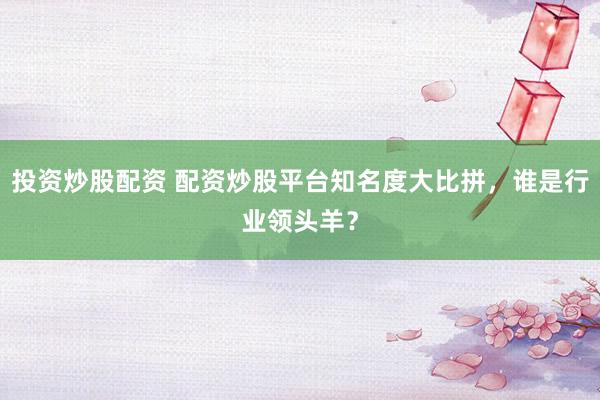 投资炒股配资 配资炒股平台知名度大比拼，谁是行业领头羊？