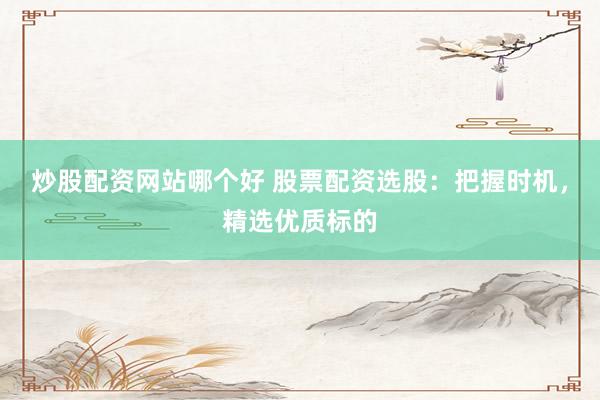 炒股配资网站哪个好 股票配资选股：把握时机，精选优质标的
