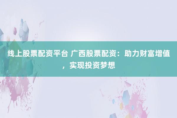 线上股票配资平台 广西股票配资：助力财富增值，实现投资梦想