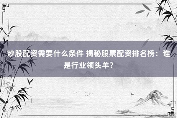 炒股配资需要什么条件 揭秘股票配资排名榜：谁是行业领头羊？