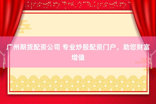 广州期货配资公司 专业炒股配资门户，助您财富增值