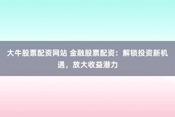 大牛股票配资网站 金融股票配资：解锁投资新机遇，放大收益潜力