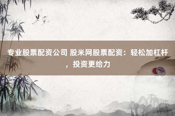 专业股票配资公司 股米网股票配资：轻松加杠杆，投资更给力