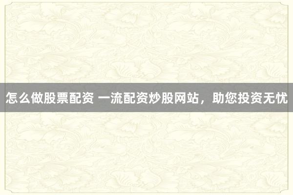 怎么做股票配资 一流配资炒股网站，助您投资无忧
