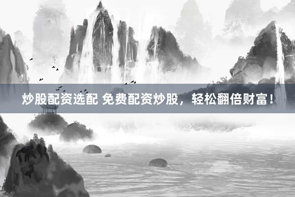 炒股配资选配 免费配资炒股，轻松翻倍财富！