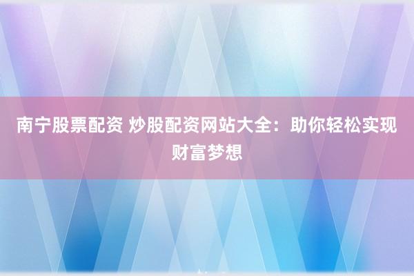 南宁股票配资 炒股配资网站大全：助你轻松实现财富梦想