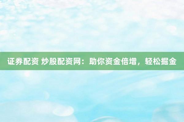 证券配资 炒股配资网：助你资金倍增，轻松掘金