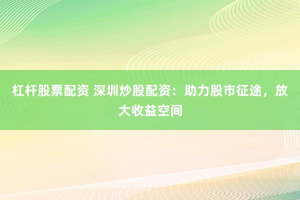 杠杆股票配资 深圳炒股配资：助力股市征途，放大收益空间