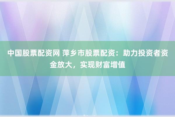 中国股票配资网 萍乡市股票配资：助力投资者资金放大，实现财富增值