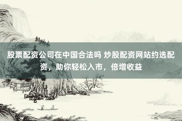 股票配资公司在中国合法吗 炒股配资网站约选配资，助你轻松入市，倍增收益