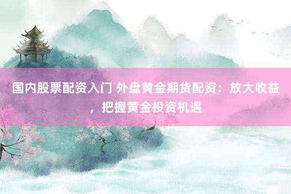 国内股票配资入门 外盘黄金期货配资：放大收益，把握黄金投资机遇