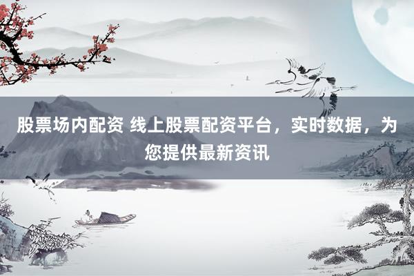 股票场内配资 线上股票配资平台，实时数据，为您提供最新资讯