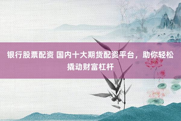 银行股票配资 国内十大期货配资平台，助你轻松撬动财富杠杆