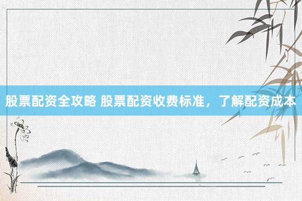股票配资全攻略 股票配资收费标准，了解配资成本