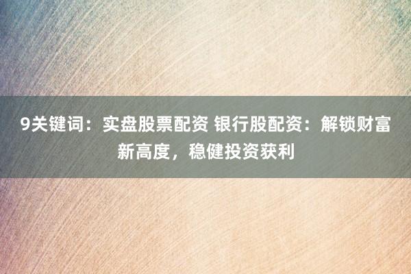 9关键词：实盘股票配资 银行股配资：解锁财富新高度，稳健投资获利