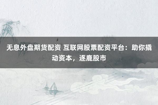 无息外盘期货配资 互联网股票配资平台：助你撬动资本，逐鹿股市