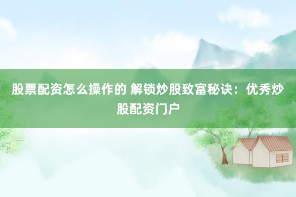 股票配资怎么操作的 解锁炒股致富秘诀：优秀炒股配资门户