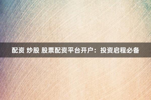 配资 炒股 股票配资平台开户：投资启程必备