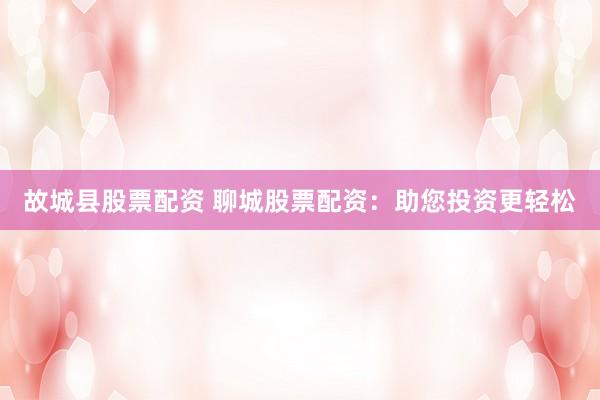 故城县股票配资 聊城股票配资：助您投资更轻松