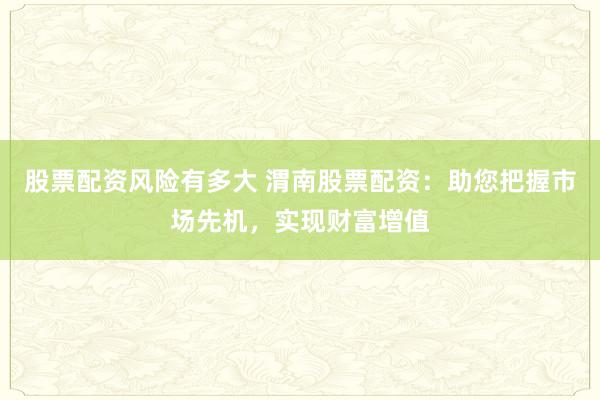 股票配资风险有多大 渭南股票配资：助您把握市场先机，实现财富增值