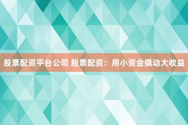 股票配资平台公司 股票配资：用小资金撬动大收益