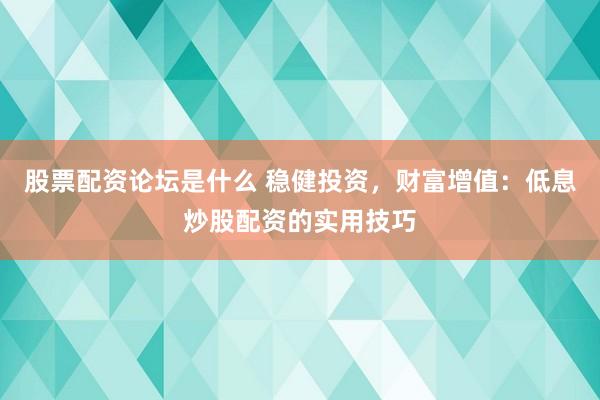 股票配资论坛是什么 稳健投资，财富增值：低息炒股配资的实用技巧