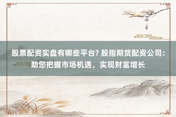股票配资实盘有哪些平台? 股指期货配资公司：助您把握市场机遇，实现财富增长