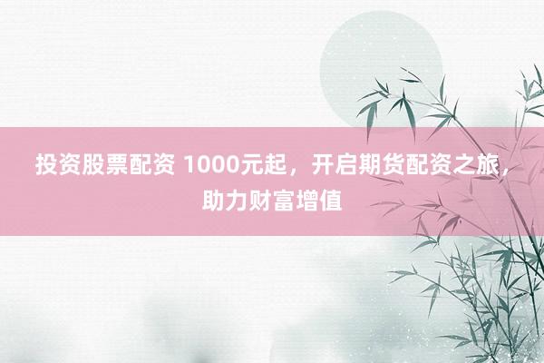 投资股票配资 1000元起，开启期货配资之旅，助力财富增值