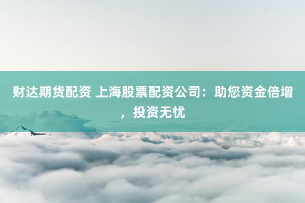 财达期货配资 上海股票配资公司：助您资金倍增，投资无忧