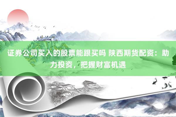 证券公司买入的股票能跟买吗 陕西期货配资：助力投资，把握财富机遇