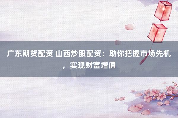 广东期货配资 山西炒股配资：助你把握市场先机，实现财富增值