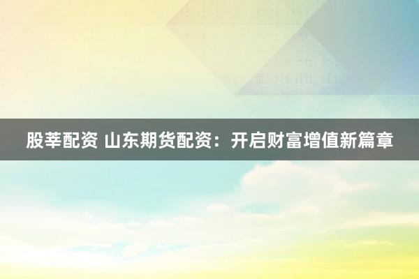 股莘配资 山东期货配资：开启财富增值新篇章