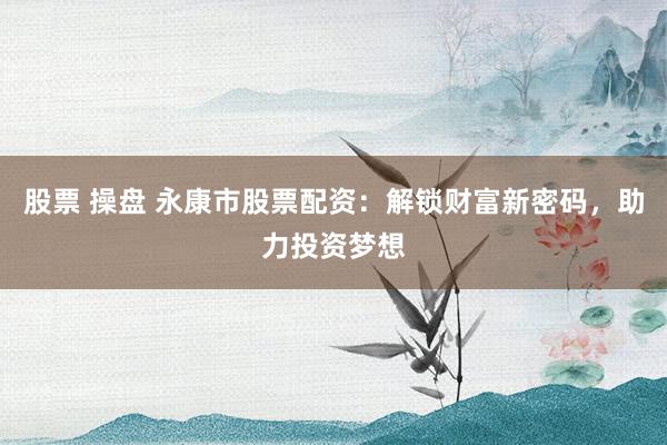 股票 操盘 永康市股票配资：解锁财富新密码，助力投资梦想